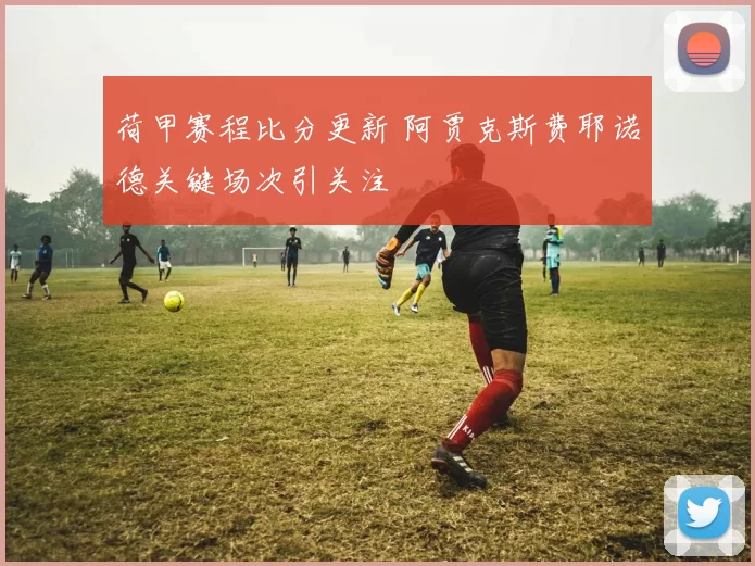 荷甲赛程比分更新 阿贾克斯费耶诺德关键场次引关注