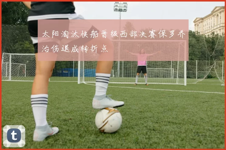 太阳淘汰快船晋级西部决赛保罗乔治伤退成转折点