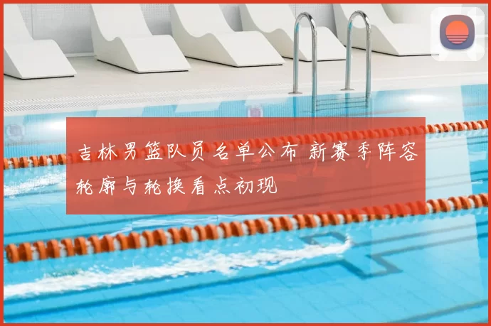 吉林男篮队员名单公布 新赛季阵容轮廓与轮换看点初现