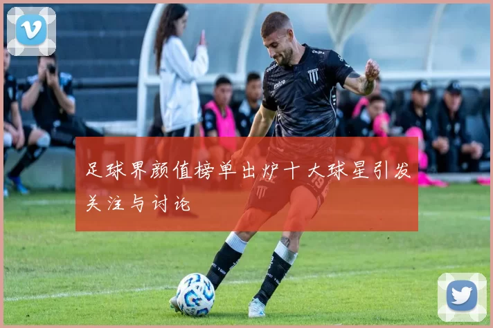 足球界颜值榜单出炉十大球星引发关注与讨论