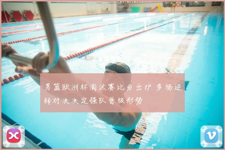 男篮欧洲杯淘汰赛比分出炉 多场逆转对决决定强队晋级形势