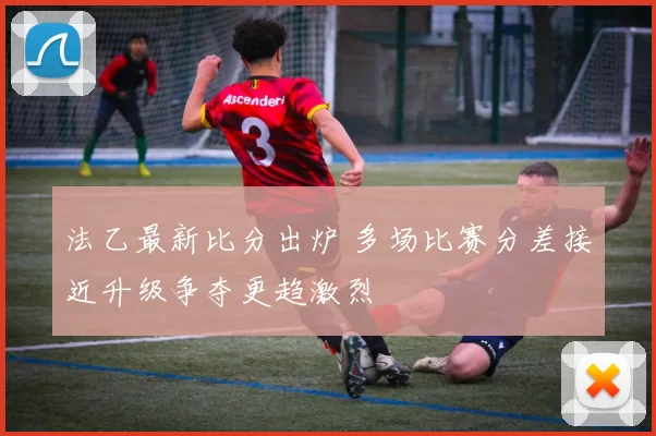 法乙最新比分出炉 多场比赛分差接近升级争夺更趋激烈