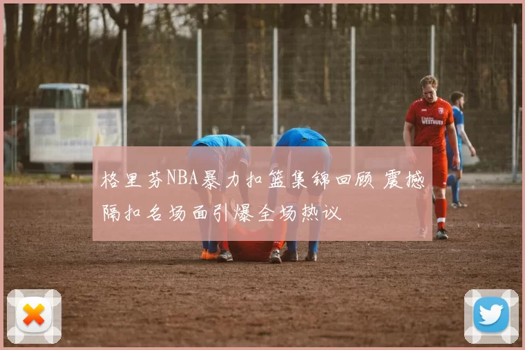 格里芬NBA暴力扣篮集锦回顾 震撼隔扣名场面引爆全场热议