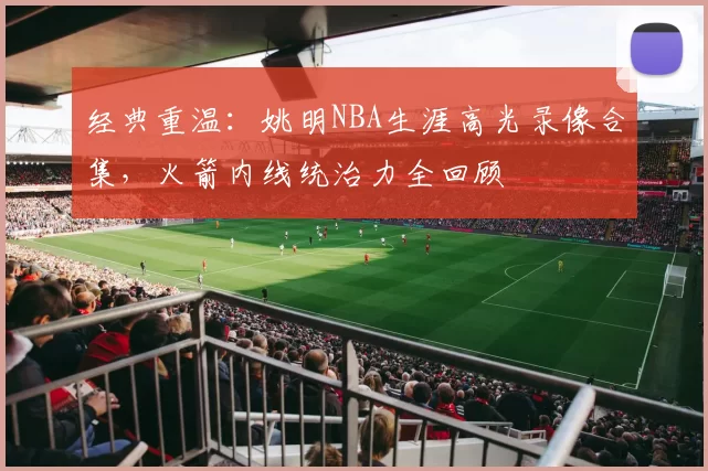 经典重温:姚明NBA生涯高光录像合集,火箭内线统治力全回顾