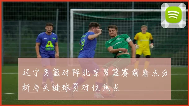 辽宁男篮对阵北京男篮赛前看点分析与关键球员对位焦点