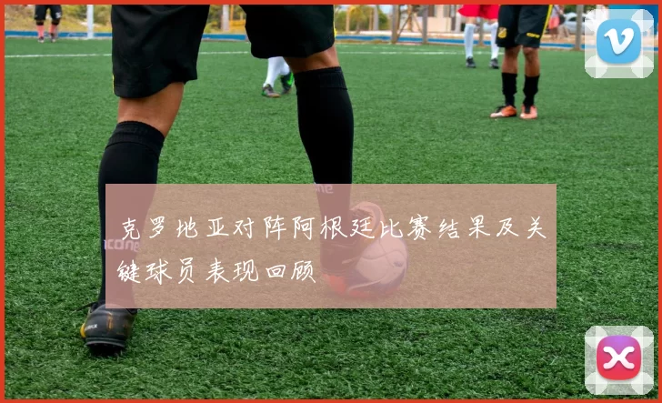 克罗地亚对阵阿根廷比赛结果及关键球员表现回顾