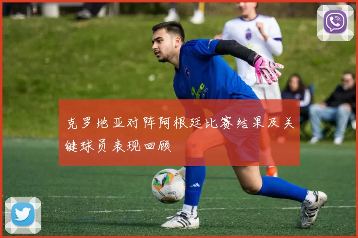 克罗地亚对阵阿根廷比赛结果及关键球员表现回顾