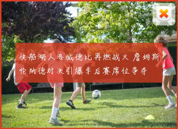 快船湖人洛城德比再燃战火 詹姆斯伦纳德对决引爆季后赛席位争夺