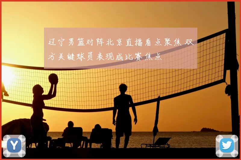 辽宁男篮对阵北京直播看点聚焦 双方关键球员表现成比赛焦点