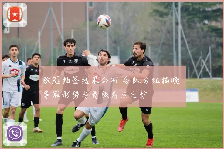 欧冠抽签结果公布 各队分组揭晓 争冠形势与晋级看点出炉