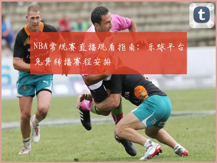 NBA常规赛直播观看指南：乐球平台免费转播赛程安排