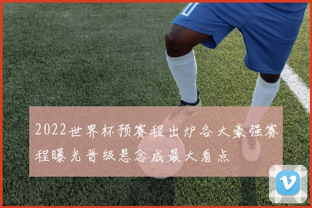 2022世界杯预赛程出炉各大豪强赛程曝光晋级悬念成最大看点