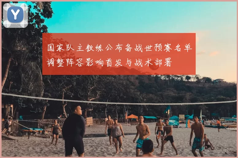 国家队主教练公布备战世预赛名单调整阵容影响首发与战术部署