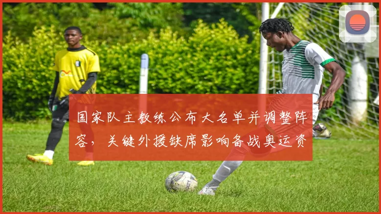 国家队主教练公布大名单并调整阵容，关键外援缺席影响备战奥运资格赛