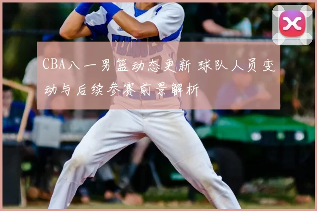 CBA八一男篮动态更新 球队人员变动与后续参赛前景解析