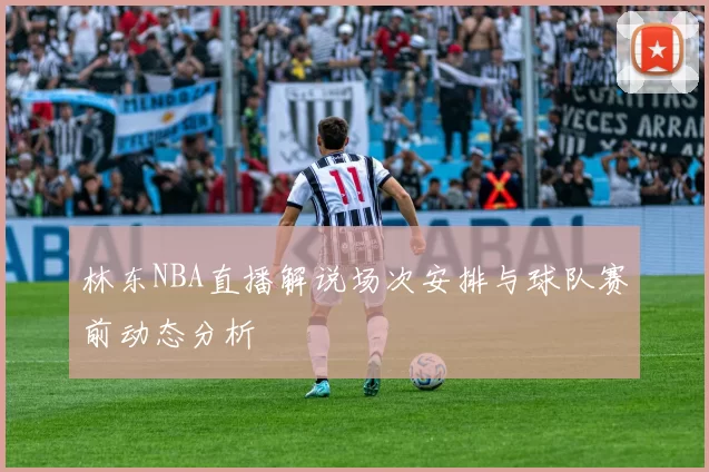 林东NBA直播解说场次安排与球队赛前动态分析
