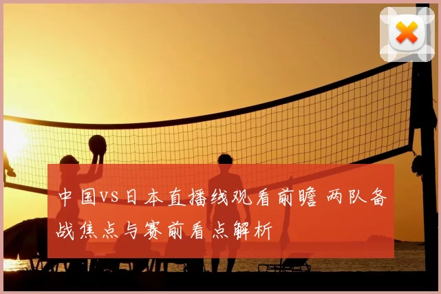 中国vs日本直播线观看前瞻 两队备战焦点与赛前看点解析