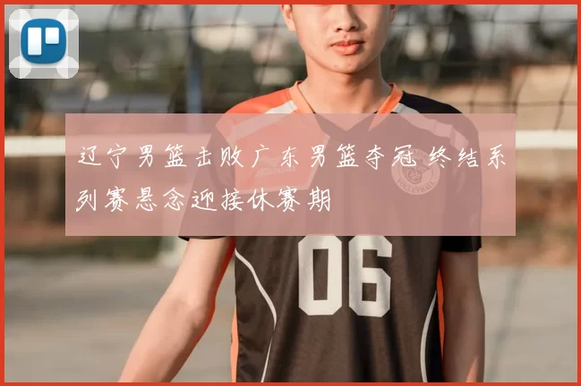 辽宁男篮击败广东男篮夺冠 终结系列赛悬念迎接休赛期