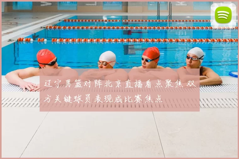 辽宁男篮对阵北京直播看点聚焦 双方关键球员表现成比赛焦点