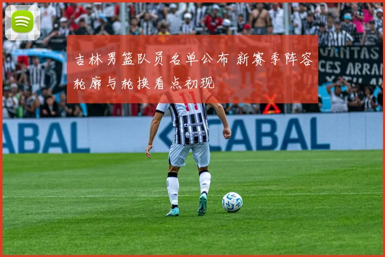 吉林男篮队员名单公布 新赛季阵容轮廓与轮换看点初现