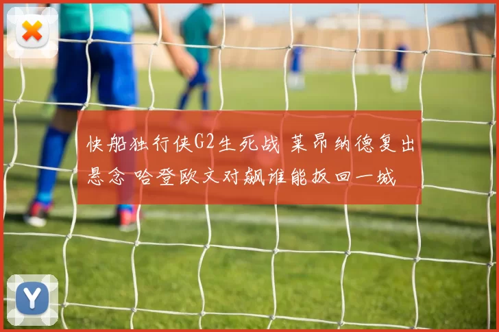 快船独行侠G2生死战 莱昂纳德复出悬念 哈登欧文对飙谁能扳回一城