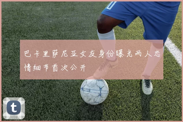 巴卡里萨尼亚女友身份曝光两人恋情细节首次公开