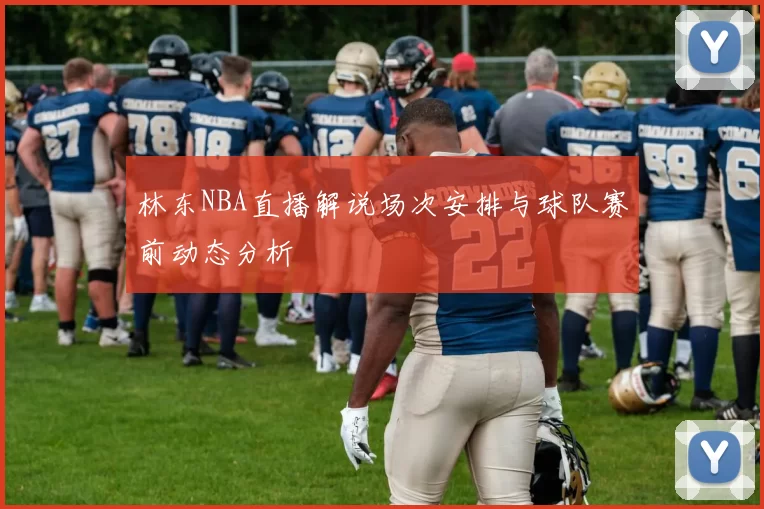 林东NBA直播解说场次安排与球队赛前动态分析