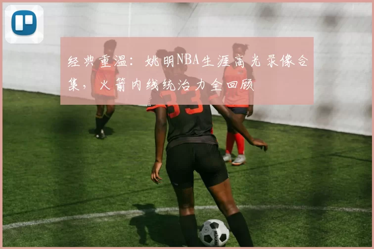 经典重温:姚明NBA生涯高光录像合集,火箭内线统治力全回顾
