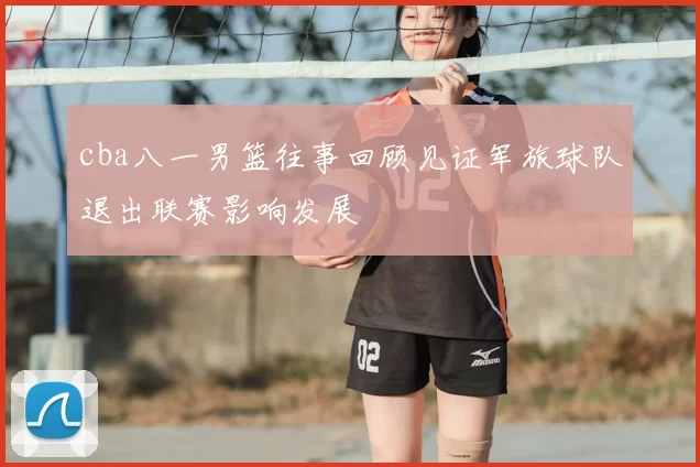 cba八一男篮往事回顾见证军旅球队退出联赛影响发展