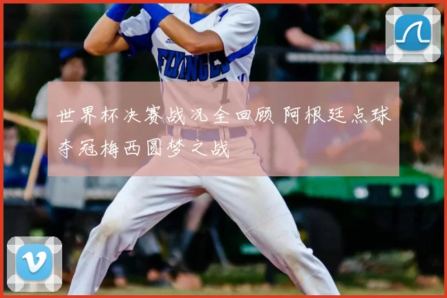 世界杯决赛战况全回顾 阿根廷点球夺冠梅西圆梦之战