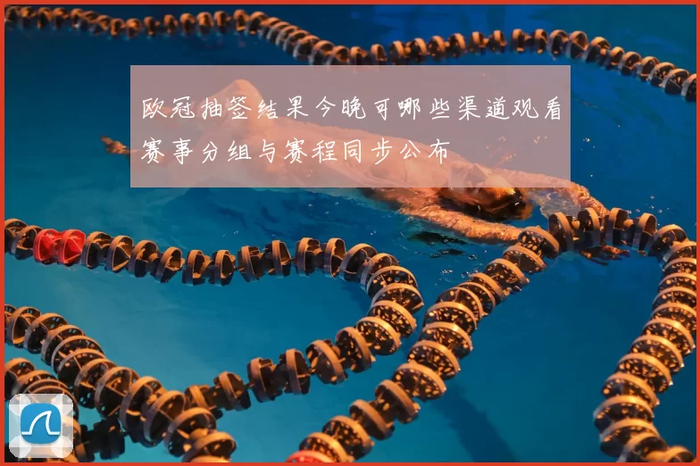 欧冠抽签结果今晚可哪些渠道观看赛事分组与赛程同步公布