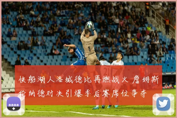 快船湖人洛城德比再燃战火 詹姆斯伦纳德对决引爆季后赛席位争夺