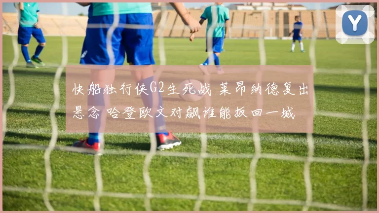 快船独行侠G2生死战 莱昂纳德复出悬念 哈登欧文对飙谁能扳回一城