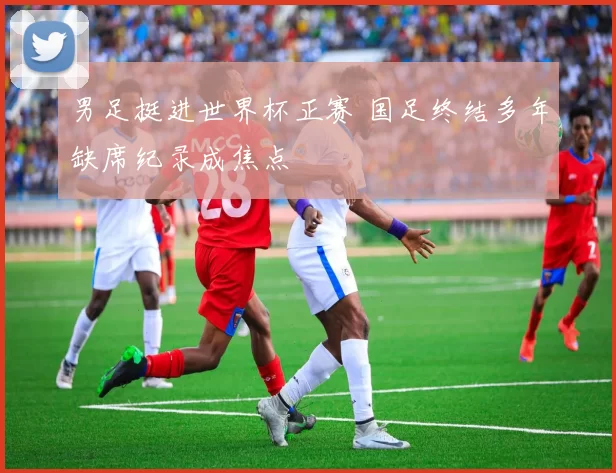 男足挺进世界杯正赛 国足终结多年缺席纪录成焦点