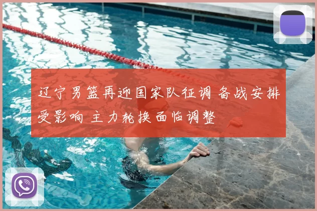 辽宁男篮再迎国家队征调 备战安排受影响 主力轮换面临调整