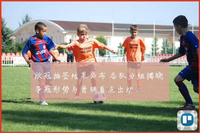 欧冠抽签结果公布 各队分组揭晓 争冠形势与晋级看点出炉