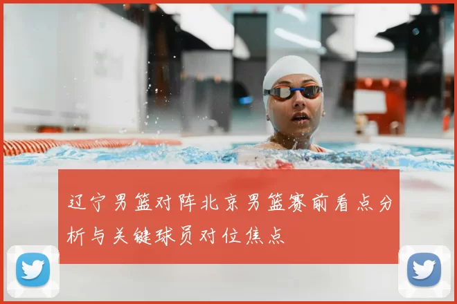 辽宁男篮对阵北京男篮赛前看点分析与关键球员对位焦点