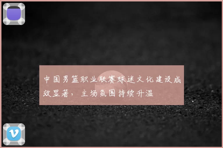 中国男篮职业联赛球迷文化建设成效显著,主场氛围持续升温