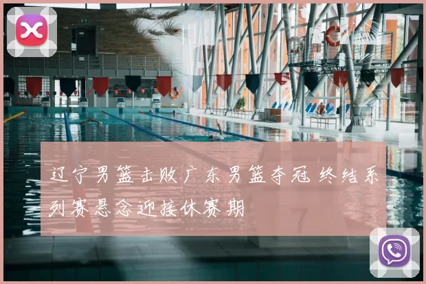 辽宁男篮击败广东男篮夺冠 终结系列赛悬念迎接休赛期