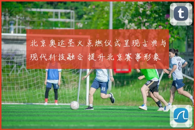 北京奥运圣火点燃仪式呈现古典与现代科技融合 提升北京赛事形象