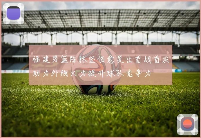 福建男篮陈林坚伤愈复出首战首发助力外线火力提升球队竞争力