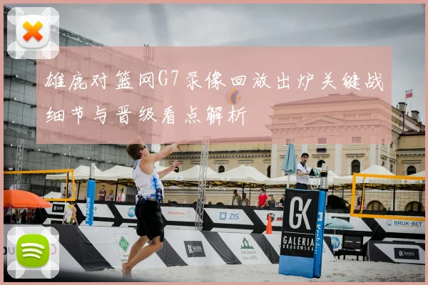 雄鹿对篮网G7录像回放出炉关键战细节与晋级看点解析