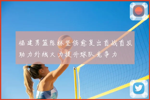 福建男篮陈林坚伤愈复出首战首发助力外线火力提升球队竞争力