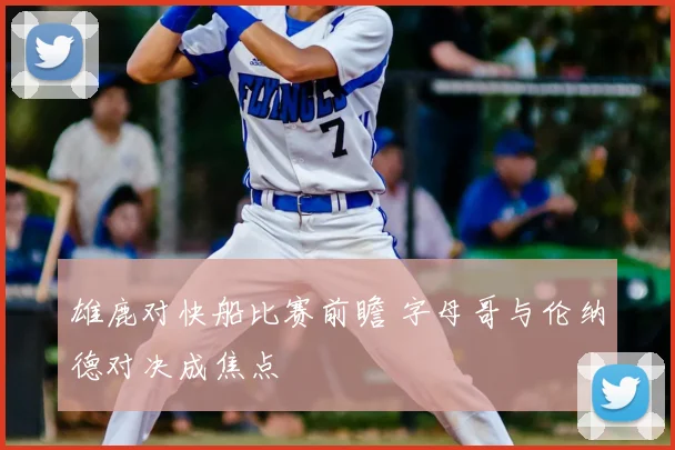 雄鹿对快船比赛前瞻 字母哥与伦纳德对决成焦点