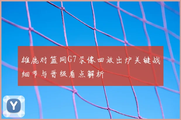 雄鹿对篮网G7录像回放出炉关键战细节与晋级看点解析