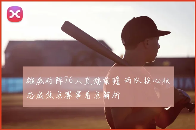 雄鹿对阵76人直播前瞻 两队核心状态成焦点赛事看点解析