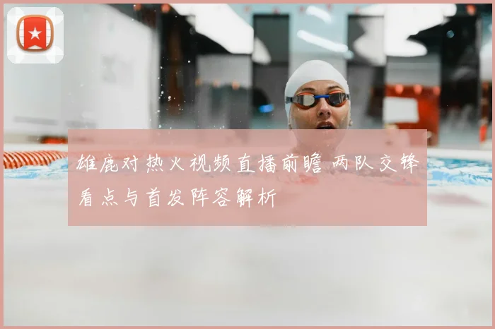 雄鹿对热火视频直播前瞻 两队交锋看点与首发阵容解析