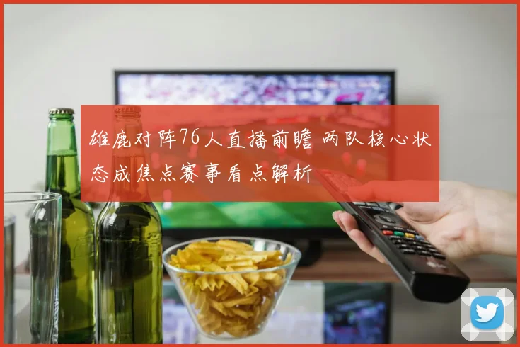 雄鹿对阵76人直播前瞻 两队核心状态成焦点赛事看点解析
