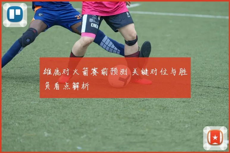 雄鹿对火箭赛前预测 关键对位与胜负看点解析